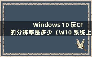 Windows 10 玩CF 的分辨率是多少（W10 系统上玩CF 屏幕分辨率调到多少才不会卡顿）